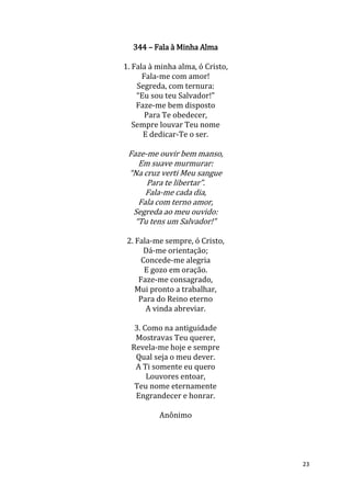 23
344 – Fala à Minha Alma
1. Fala à minha alma, ó Cristo,
Fala-me com amor!
Segreda, com ternura:
“Eu sou teu Salvador!”
Faze-me bem disposto
Para Te obedecer,
Sempre louvar Teu nome
E dedicar-Te o ser.
Faze-me ouvir bem manso,
Em suave murmurar:
“Na cruz verti Meu sangue
Para te libertar”.
Fala-me cada dia,
Fala com terno amor,
Segreda ao meu ouvido:
“Tu tens um Salvador!”
2. Fala-me sempre, ó Cristo,
Dá-me orientação;
Concede-me alegria
E gozo em oração.
Faze-me consagrado,
Mui pronto a trabalhar,
Para do Reino eterno
A vinda abreviar.
3. Como na antiguidade
Mostravas Teu querer,
Revela-me hoje e sempre
Qual seja o meu dever.
A Ti somente eu quero
Louvores entoar,
Teu nome eternamente
Engrandecer e honrar.
Anônimo
 
