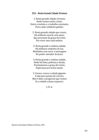 230
553 – Nesta Grande Cidade Vivemos
1. Nesta grande cidade vivemos,
Onde muitos estão a lutar,
Entre a insônia e o trabalho constante,
Para o pão cotidiano ganhar.
2. Nesta grande cidade que cresce,
Há milhares sem fé, sem amor,
Que precisam da graça de Cristo
Pra viver uma vida melhor.
3. Nesta grande e ruidosa cidade,
Há milhares sedentos de luz,
Multidões sem ouvir a mensagem
Do poder salvador de Jesus.
4. Nesta grande e ruidosa cidade,
Onde há fome, pobreza e ilusão,
Proclamemos a graça de Cristo,
Esperança pra nossa nação.
5. Cresce, cresce a cidade gigante,
E não para jamais de crescer;
Mas é falso o progresso que vemos
Se a cidade a Jesus esquecer.
J. D. A.
Ocorre em Cantai Todos os Povos, 293.
 