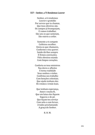 231
557 – Senhor, a Ti Rendemos Louvor
Senhor, a ti rendemos
Louvor e gratidão
Por servos que tu chamas,
Que teus obreiros são.
Os campos já branquejam,
E vamos trabalhar.
São uns os que semeiam,
São outros a ceifar.
Somente a ti compete
Ceifeiros escolher.
Envia os que chamares,
Conforme o teu querer.
Saúde dá-lhes sempre
E firmes convicções.
Fiéis obreiros manda
Com limpos corações.
Conforta os teus ministros
Nas dores e aflições
E torna realidade
Seus sonhos e visões.
Confirma seu trabalho
Com benções celestiais.
Que ajuda tenham eles
De irmãos e irmãs leais.
Que tenham esperança,
Amor e muita fé,
Que em lutas eles fiquem
Seguros e de pé.
Que façam teu serviço
Com zelo e com fervor,
A todos proclamando
A graça do Senhor.
R. H. M.
 
