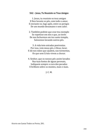 233
562 – Jesus, Tu Reuniste os Teus Amigos
1. Jesus, tu reuniste os teus amigos
E lhes lavaste os pés, com todo o amor,
E enviaste-os, logo após, entre os perigos
De um mundo desumano e sem calor.
2. Também pediste que esse teu exemplo
Se repetisse em nós e que, ao invés
De nos fecharmos em teu santo templo,
Saíssemos lavando outros pés.
3. A vida tem estradas poeirentas.
Por isso, vem meus pés, ó Deus, lavar.
E dá-nos mãos que ajudem, nas tormentas,
Os que sem Cristo vivem a chorar.
4. Senhor, que os nossos pés assim lavados
Nas tuas fontes de águas perenais,
Indiquem sempre a cura dos pecados
E brilhem sobre os montes, mais e mais.
J. C. M.
Ocorre em Cantai Todos os Povos, 281.
 