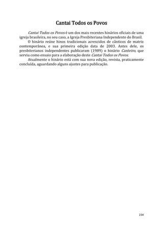 234
Cantai Todos os Povos
Cantai Todos os Povos é um dos mais recentes hinários oficiais de uma
igreja brasileira, no seu caso, a Igreja Presbiteriana Independente do Brasil.
O hinário reúne hinos tradicionais acrescidos de cânticos de matriz
contemporânea, e sua primeira edição data de 2003. Antes dele, os
presbiterianos independentes publicaram (1989) o hinário Canteiro, que
serviu como ensaio para a elaboração deste Cantai Todos os Povos.
Atualmente o hinário está com sua nova edição, revista, praticamente
concluída, aguardando alguns ajustes para publicação.
 