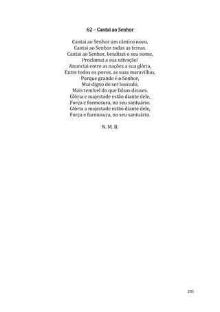 235
62 – Cantai ao Senhor
Cantai ao Senhor um cântico novo,
Cantai ao Senhor todas as terras.
Cantai ao Senhor, bendizei o seu nome,
Proclamai a sua salvação!
Anunciai entre as nações a sua glória,
Entre todos os povos, as suas maravilhas,
Porque grande é o Senhor,
Mui digno de ser louvado,
Mais temível do que falsos deuses.
Glória e majestade estão diante dele,
Força e formosura, no seu santuário.
Glória a majestade estão diante dele,
Força e formosura, no seu santuário.
N. M. B.
 