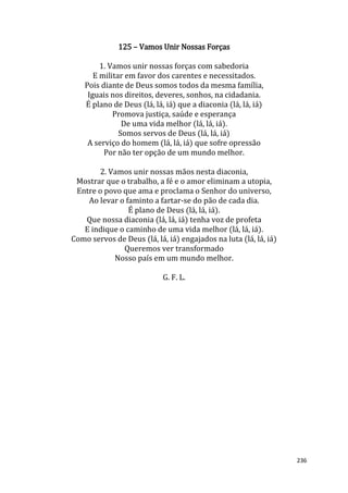 236
125 – Vamos Unir Nossas Forças
1. Vamos unir nossas forças com sabedoria
E militar em favor dos carentes e necessitados.
Pois diante de Deus somos todos da mesma família,
Iguais nos direitos, deveres, sonhos, na cidadania.
É plano de Deus (lá, lá, iá) que a diaconia (lá, lá, iá)
Promova justiça, saúde e esperança
De uma vida melhor (lá, lá, iá).
Somos servos de Deus (lá, lá, iá)
A serviço do homem (lá, lá, iá) que sofre opressão
Por não ter opção de um mundo melhor.
2. Vamos unir nossas mãos nesta diaconia,
Mostrar que o trabalho, a fé e o amor eliminam a utopia,
Entre o povo que ama e proclama o Senhor do universo,
Ao levar o faminto a fartar-se do pão de cada dia.
É plano de Deus (lá, lá, iá).
Que nossa diaconia (lá, lá, iá) tenha voz de profeta
E indique o caminho de uma vida melhor (lá, lá, iá).
Como servos de Deus (lá, lá, iá) engajados na luta (lá, lá, iá)
Queremos ver transformado
Nosso país em um mundo melhor.
G. F. L.
 