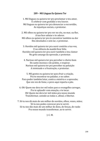 239
289 – Mil Línguas Eu Quisera Ter
1. Mil línguas eu quisera ter pra proclamar o teu amor,
E celebrar com gratidão o teu louvor.
Mil línguas eu quisera ter pra denunciar a escravidão,
As injustiças sociais, e protestar.
2. Mil olhos eu quisera ter pra ver no céu, no mar, na flor,
A tua face salutar e te adorar.
Mil olhos eu quisera ter pra te encontrar também na dor
Dos desolados e sem lar, e protestar.
3. Ouvidos mil quisera ter pra ouvir contrito a tua voz,
E no silêncio da manhã ficar feliz.
Ouvidos mil quisera ter pra ouvir também o teu clamor
No grito amargo da opressão, e protestar.
4. Narinas mil quisera ter pra perceber o cheiro bom
Do santo incenso e do jardim, e respirar.
Narinas mil quisera ter pra perceber na poluição
A inimizade e a frustração, e protestar.
5. Mil gostos eu quisera ter para fruir a criação,
Pra te encontrar no paladar, e no sabor.
Para poder também lutar, contra a miséria e a opressão;
Que em vez de fome, o povo aqui reparta o pão.
6. Oh! Quem me dera ter mil mãos para o evangelho carregar,
Pra te aplaudir com emoção, e te tocar.
Oh! Quem me dera ter mil mãos pra nosso mundo
Transformar, unindo-as todas e, afinal, o libertar.
7. Só tu nos dá mais de um milhar de ouvidos, olhos, vozes, mãos;
Só tu nos podes convocar pra te servir.
Só tu nos dás mais de um milhar de dons, de forças, de razão
Pra nosso mundo transformar, ao te servir.
J. C. M.
 