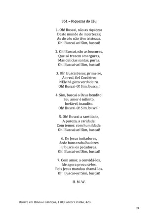 24
351 – Riquezas do Céu
1. Oh! Buscai, não as riquezas
Deste mundo de incertezas;
As do céu não têm tristezas.
Oh! Buscai-as! Sim, buscai!
2. Oh! Buscai, não as loucuras,
Que só trazem amarguras,
Mas delícias santas, puras.
Oh! Buscai-as! Sim, buscai!
3. Oh! Buscai Jesus, primeiro,
Ao real, fiel Cordeiro:
NEle há gozo verdadeiro.
Oh! Buscai-O! Sim, buscai!
4. Sim, buscai o Deus bendito!
Seu amor é infinito,
Inefável, inaudito.
Oh! Buscai-O! Sim, buscai!
5. Oh! Buscai a santidade,
A pureza, a caridade;
Com temor, com humildade,
Oh! Buscai-as! Sim, buscai!
6. De Jesus imitadores,
Sede bons trabalhadores
E buscai os pecadores.
Oh! Buscai-os! Sim, buscai!
7. Com amor, a convidá-los,
Ide agora procurá-los,
Pois Jesus mandou chamá-los.
Oh! Buscai-os! Sim, buscai!
H. M. W.
Ocorre em Hinos e Cânticos, 410; Cantor Cristão, 423.
 