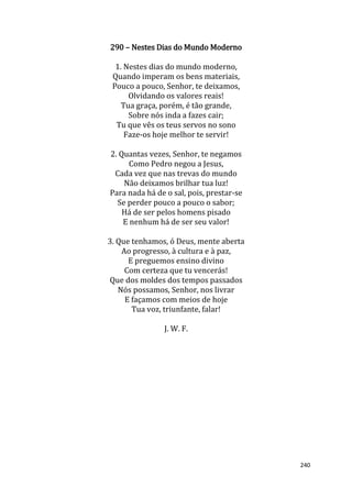 240
290 – Nestes Dias do Mundo Moderno
1. Nestes dias do mundo moderno,
Quando imperam os bens materiais,
Pouco a pouco, Senhor, te deixamos,
Olvidando os valores reais!
Tua graça, porém, é tão grande,
Sobre nós inda a fazes cair;
Tu que vês os teus servos no sono
Faze-os hoje melhor te servir!
2. Quantas vezes, Senhor, te negamos
Como Pedro negou a Jesus,
Cada vez que nas trevas do mundo
Não deixamos brilhar tua luz!
Para nada há de o sal, pois, prestar-se
Se perder pouco a pouco o sabor;
Há de ser pelos homens pisado
E nenhum há de ser seu valor!
3. Que tenhamos, ó Deus, mente aberta
Ao progresso, à cultura e à paz,
E preguemos ensino divino
Com certeza que tu vencerás!
Que dos moldes dos tempos passados
Nós possamos, Senhor, nos livrar
E façamos com meios de hoje
Tua voz, triunfante, falar!
J. W. F.
 