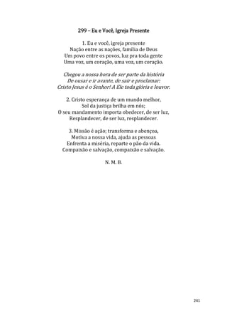 241
299 – Eu e Você, Igreja Presente
1. Eu e você, igreja presente
Nação entre as nações, família de Deus
Um povo entre os povos, luz pra toda gente
Uma voz, um coração, uma voz, um coração.
Chegou a nossa hora de ser parte da história
De ousar e ir avante, de sair e proclamar:
Cristo Jesus é o Senhor! A Ele toda glória e louvor.
2. Cristo esperança de um mundo melhor,
Sol da justiça brilha em nós;
O seu mandamento importa obedecer, de ser luz,
Resplandecer, de ser luz, resplandecer.
3. Missão é ação; transforma e abençoa,
Motiva a nossa vida, ajuda as pessoas
Enfrenta a miséria, reparte o pão da vida.
Compaixão e salvação, compaixão e salvação.
N. M. B.
 