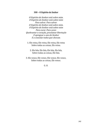 242
300 – O Espírito do Senhor
O Espírito do Senhor está sobre mim.
O Espírito do Senhor está sobre mim
Para salvar. Para salvar.
O Espírito do Senhor está sobre mim.
O Espírito do Senhor está sobre mim
Para curar. Para curar.
Quebrantar o coração, proclamar libertação
E apregoar o ano do Senhor
E a consolar todos que choram.
1. Ele reina, Ele reina, Ele reina, Ele reina
Sobre todas as coisas, Ele reina.
2. Ele fala, Ele fala, Ele fala, Ele fala,
Sobre todas as coisas, Ele fala.
3. Ele vence, Ele vence, Ele vence, Ele vence,
Sobre todas as coisas, Ele vence.
G. O.
 