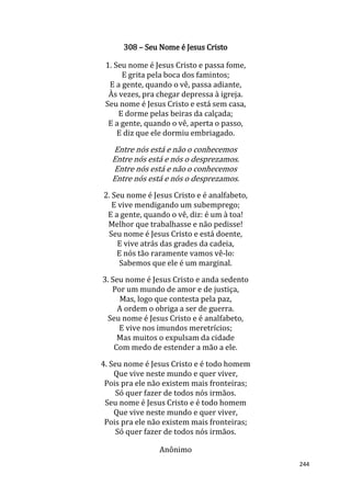 244
308 – Seu Nome é Jesus Cristo
1. Seu nome é Jesus Cristo e passa fome,
E grita pela boca dos famintos;
E a gente, quando o vê, passa adiante,
Às vezes, pra chegar depressa à igreja.
Seu nome é Jesus Cristo e está sem casa,
E dorme pelas beiras da calçada;
E a gente, quando o vê, aperta o passo,
E diz que ele dormiu embriagado.
Entre nós está e não o conhecemos
Entre nós está e nós o desprezamos.
Entre nós está e não o conhecemos
Entre nós está e nós o desprezamos.
2. Seu nome é Jesus Cristo e é analfabeto,
E vive mendigando um subemprego;
E a gente, quando o vê, diz: é um à toa!
Melhor que trabalhasse e não pedisse!
Seu nome é Jesus Cristo e está doente,
E vive atrás das grades da cadeia,
E nós tão raramente vamos vê-lo:
Sabemos que ele é um marginal.
3. Seu nome é Jesus Cristo e anda sedento
Por um mundo de amor e de justiça,
Mas, logo que contesta pela paz,
A ordem o obriga a ser de guerra.
Seu nome é Jesus Cristo e é analfabeto,
E vive nos imundos meretrícios;
Mas muitos o expulsam da cidade
Com medo de estender a mão a ele.
4. Seu nome é Jesus Cristo e é todo homem
Que vive neste mundo e quer viver,
Pois pra ele não existem mais fronteiras;
Só quer fazer de todos nós irmãos.
Seu nome é Jesus Cristo e é todo homem
Que vive neste mundo e quer viver,
Pois pra ele não existem mais fronteiras;
Só quer fazer de todos nós irmãos.
Anônimo
 