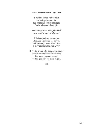 245
310 – Vamos Vozes e Dons Usar
1. Vamos vozes e dons usar
Para alegres anunciar
Que em Jesus, temos salvação,
Celebrada no vinho e pão.
Cristo vivo está! Ele o pão dará!
Ide sem tardar, proclamar!
2. Cristo pode na mesa unir
Aos que querem a ele ouvir;
Todo o tempo a Deus bendizer
E o evangelho do amor viver.
3. Cristo ao mundo nos quer mandar
Para a vinha outros frutos dar;
Seu amor tem de repartir
Todo aquele que o quer seguir.
J. C.
 