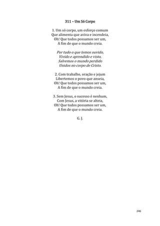 246
311 – Um Só Corpo
1. Um só corpo, um esforço comum
Que alimenta que aviva e incendeia,
Oh! Que todos possamos ser um,
A fim de que o mundo creia.
Por tudo o que temos ouvido,
Vivido e aprendido e visto,
Salvemos o mundo perdido
Unidos no corpo de Cristo.
2. Com trabalho, oração e jejum
Libertemos o povo que anseia,
Oh! Que todos possamos ser um,
A fim de que o mundo creia.
3. Sem Jesus, o sucesso é nenhum,
Com Jesus, a vitória se alteia,
Oh! Que todos possamos ser um,
A fim de que o mundo creia.
G. J.
 