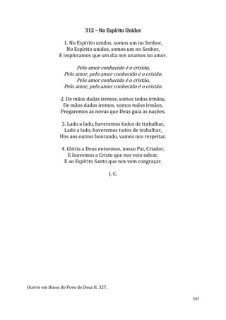 247
312 – No Espírito Unidos
1. No Espírito unidos, somos um no Senhor,
No Espírito unidos, somos um no Senhor,
E imploramos que um dia nos unamos no amor.
Pelo amor conhecido é o cristão,
Pelo amor, pelo amor conhecido é o cristão.
Pelo amor conhecido é o cristão,
Pelo amor, pelo amor conhecido é o cristão.
2. De mãos dadas iremos, somos todos irmãos,
De mãos dadas iremos, somos todos irmãos,
Pregaremos as novas que Deus guia as nações.
3. Lado a lado, haveremos todos de trabalhar,
Lado a lado, haveremos todos de trabalhar,
Uns aos outros honrando, vamos nos respeitar.
4. Glória a Deus entoemos, nosso Pai, Criador,
E louvemos a Cristo que nos veio salvar,
E ao Espírito Santo que nos vem congraçar.
J. C.
Ocorre em Hinos do Povo de Deus II, 327.
 