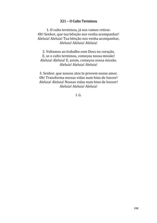248
321 – O Culto Terminou
1. O culto terminou, já nos vamos retirar.
Oh! Senhor, que tua bênção nos venha acompanhar!
Aleluia! Aleluia! Tua bênção nos venha acompanhar,
Aleluia! Aleluia! Aleluia!
2. Voltamos ao trabalho com Deus no coração,
E, se o culto terminou, começou nossa missão!
Aleluia! Aleluia! E, assim, começou nossa missão.
Aleluia! Aleluia! Aleluia!
3. Senhor, que nossos atos te provem nosso amor.
Oh! Transforma nossas vidas num hino de louvor!
Aleluia! Aleluia! Nossas vidas num hino de louvor!
Aleluia! Aleluia! Aleluia!
I. G.
 