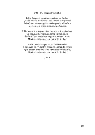 249
331 – Oh! Preparai Caminho
1. Oh! Preparai caminho pra vinda do Senhor,
Que os vales e montanhas se alinhem com primor,
Pois Cristo vem em glória, assim prediz a história,
Movido pelo amor, em nome do Senhor.
2. Deixou-nos seus preceitos, quando entre nós viveu;
Da paz, da liberdade, do amor exemplo deu.
Então a Deus louvemos na graça que nós temos,
Movidos pelo amor, em nome do Senhor.
3. Abri as vossas portas e a Cristo recebei
E as novas do evangelho bem alto ao mundo erguei.
Que a terra inteira cante e a Deus louvor levante,
Movidos pelo amor, em nome do Senhor.
J. W. F.
 