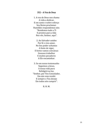 25
352 – A Voz de Deus
1. A voz de Deus nos chama
A vida a dedicar,
E em santo e nobre esforço
Seu Reino proclamar.
Humildes respondemos nós:
“Rendemos tudo a Ti
E prontos para a lida
Nos vês, Senhor, aqui”.
2. Ao Salvador unidos
Por fé e vivo amor,
No Seu poder achamos
A fonte de vigor,
E fortes vamos com Jesus
Gozosos trabalhar
E muitos pecadores
A Ele encaminhar.
3. Se em nosso testemunho
Seguimos a Jesus,
A nossa vida pura
Refulgirá na luz.
“Senhor, por Teu Consolador,
Em nós vem residir
E sempre o Teu desejo
Em todos nós cumprir”.
R. H. M.
 