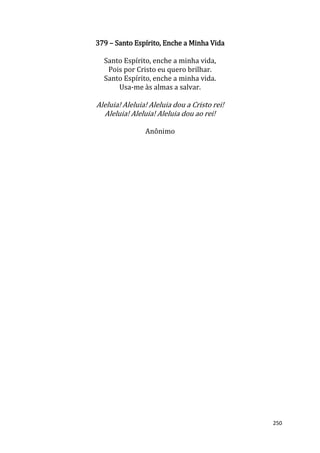 250
379 – Santo Espírito, Enche a Minha Vida
Santo Espírito, enche a minha vida,
Pois por Cristo eu quero brilhar.
Santo Espírito, enche a minha vida.
Usa-me às almas a salvar.
Aleluia! Aleluia! Aleluia dou a Cristo rei!
Aleluia! Aleluia! Aleluia dou ao rei!
Anônimo
 