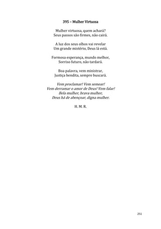 251
395 – Mulher Virtuosa
Mulher virtuosa, quem achará?
Seus passos são firmes, não cairá.
A luz dos seus olhos vai revelar
Um grande mistério, Deus lá está.
Formosa esperança, mundo melhor,
Sorriso futuro, não tardará.
Boa palavra, vem ministrar,
Justiça bendita, sempre buscará.
Vem proclamar! Vem semear!
Vem derramar o amor de Deus! Vem falar!
Bela mulher, brava mulher,
Deus há de abençoar, digna mulher.
H. M. R.
 