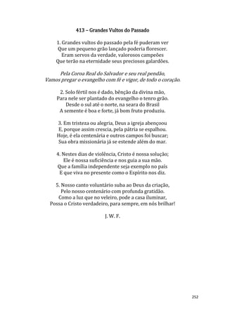 252
413 – Grandes Vultos do Passado
1. Grandes vultos do passado pela fé puderam ver
Que um pequeno grão lançado poderia florescer.
Eram servos da verdade, valorosos campeões
Que terão na eternidade seus preciosos galardões.
Pela Coroa Real do Salvador e seu real pendão,
Vamos pregar o evangelho com fé e vigor, de todo o coração.
2. Solo fértil nos é dado, bênção da divina mão,
Para nele ser plantado do evangelho o tenro grão.
Desde o sul até o norte, na seara do Brasil
A semente é boa e forte, já bom fruto produziu.
3. Em tristeza ou alegria, Deus a igreja abençoou
E, porque assim crescia, pela pátria se espalhou.
Hoje, é ela centenária e outros campos foi buscar;
Sua obra missionária já se estende além do mar.
4. Nestes dias de violência, Cristo é nossa solução;
Ele é nossa suficiência e nos guia a sua mão.
Que a família independente seja exemplo no país
E que viva no presente como o Espírito nos diz.
5. Nosso canto voluntário suba ao Deus da criação,
Pelo nosso centenário com profunda gratidão.
Como a luz que no veleiro, pode a casa iluminar,
Possa o Cristo verdadeiro, para sempre, em nós brilhar!
J. W. F.
 