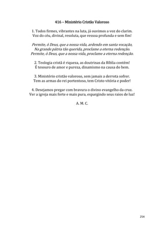 254
416 – Ministério Cristão Valoroso
1. Todos firmes, vibrantes na luta, já ouvimos a voz do clarim.
Voz do céu, divinal, resoluta, que ressoa profunda e sem fim!
Permite, ó Deus, que a nossa vida, ardendo em santa vocação,
Na grande pátria tão querida, proclame a eterna redenção.
Permite, ó Deus, que a nossa vida, proclame a eterna redenção.
2. Teologia cristã é riqueza, as doutrinas da Bíblia contém!
É tesouro de amor e pureza, dinamismo na causa do bem.
3. Ministério cristão valoroso, sem jamais a derrota sofrer.
Tem as armas do rei portentoso, tem Cristo vitória e poder!
4. Desejamos pregar com bravura o divino evangelho da cruz.
Ver a igreja mais forte e mais pura, espargindo seus raios de luz!
A. M. C.
 