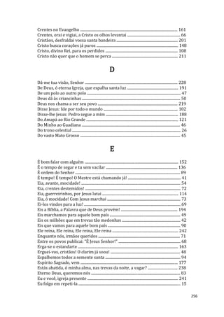 256
Crentes no Evangelho ......................................................................................................... 161
Crentes, orai e vigiai, a Cristo os olhos levantai ......................................................... 66
Cristãos, desfraldai vossa santa bandeira .................................................................. 201
Cristo busca corações já puros ........................................................................................ 148
Cristo, divino Rei, para os perdidos .............................................................................. 108
Cristo não quer que o homem se perca ....................................................................... 211
D
Dá-me tua visão, Senhor .................................................................................................... 228
De Deus, ó eterna Igreja, que espalha santa luz ....................................................... 191
De um polo ao outro polo ..................................................................................................... 47
Deus dá às criancinhas .......................................................................................................... 50
Deus nos chama a ser seu povo ...................................................................................... 219
Disse Jesus: Ide por todo o mundo ................................................................................ 102
Disse-lhe Jesus: Pedro segue a mim .............................................................................. 188
Do Amapá ao Rio Grande ................................................................................................... 121
Do Minho ao Guadiana .......................................................................................................... 46
Do trono celestial ..................................................................................................................... 26
Do vasto Mato Grosso ............................................................................................................ 45
E
É bom falar com alguém ..................................................................................................... 152
É o tempo de segar e tu sem vacilar ............................................................................. 136
É ordem do Senhor ................................................................................................................. 89
É tempo! É tempo! O Mestre está chamando já! ......................................................... 41
Eia, avante, mocidade! ........................................................................................................... 54
Eia, crentes destemidos! ....................................................................................................... 72
Eia, guerreirinhos, por Jesus lutai .................................................................................. 114
Eia, ó mocidade! Com Jesus marchai ............................................................................... 73
Ei-los vindos para a luz! ........................................................................................................ 69
Eis a Bíblia, a Palavra que de Deus provém! ............................................................. 194
Eis marchamos para aquele bom país ............................................................................ 49
Eis os milhões que em trevas tão medonhas ............................................................... 42
Eis que vamos para aquele bom país .............................................................................. 90
Ele reina, Ele reina, Ele reina, Ele reina ....................................................................... 242
Enquanto nós, irmãos queridos ........................................................................................ 71
Entre os povos publicai: “É Jesus Senhor!” ................................................................... 68
Erga-se o estandarte ............................................................................................................ 163
Erguei-vos, cristãos! O clarim já soou! ........................................................................... 48
Espalhemos todos a semente santa ................................................................................. 94
Espírito Sagrado, vem ......................................................................................................... 177
Estás abatida, ó minha alma, nas trevas da noite, a vagar? ................................ 238
Eterno Deus, queremos nós ................................................................................................ 83
Eu e você, igreja presente .................................................................................................. 241
Eu folgo em repeti-la .............................................................................................................. 15
 