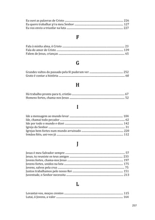 257
Eu ouvi as palavras de Cristo ........................................................................................... 226
Eu quero trabalhar p'ra meu Senhor ............................................................................ 127
Eu vos envio a triunfar na luta ........................................................................................ 227
F
Fala à minha alma, ó Cristo ................................................................................................. 23
Fala do amor de Cristo ........................................................................................................ 139
Falem de Jesus, crianças ....................................................................................................... 65
G
Grandes vultos do passado pela fé puderam ver .................................................... 252
Grato é contar a história ....................................................................................................... 60
H
Há trabalho pronto para ti, cristão .................................................................................. 67
Homens fortes, chama-nos Jesus ...................................................................................... 52
I
Ide a mensagem ao mundo levar ................................................................................... 104
Ide, chamai todo pecador ..................................................................................................... 62
Ide por todo o mundo e dizei ........................................................................................... 142
Igreja do Senhor ....................................................................................................................... 31
Igrejas bem fortes num mundo arruinado ................................................................. 220
Irmãos fiéis, uni-vos já ........................................................................................................ 112
J
Jesus é meu Salvador sempre ............................................................................................. 57
Jesus, tu reuniste os teus amigos ................................................................................... 233
Jovens fortes, chama-nos Jesus ....................................................................................... 197
Jovens fortes, unidos na luta ............................................................................................ 175
Jovens, salvos pela cruz ........................................................................................................ 75
Juntos trabalhamos pelo nosso Rei ............................................................................... 151
Juventude, o Senhor necessita ......................................................................................... 213
L
Levantai-vos, moços crentes ............................................................................................ 115
Lutai, ó Jovens, a valer ........................................................................................................ 164
 
