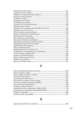 259
O Estandarte desta igreja .................................................................................................. 111
Ó línguas, povos e nações ..................................................................................................... 84
O Mestre nos chama, devemos segui-lo ...................................................................... 218
Ó moços crentes em Jesus .................................................................................................... 51
Ó mulheres cristãs ................................................................................................................ 174
O mundo vasto, imenso ......................................................................................................... 93
Ó redimidos, proclamai ......................................................................................................... 19
O Senhor da ceifa está chamando .................................................................................. 128
O Senhor Jesus vos fala ......................................................................................................... 77
Ó Senhor, nós te pedimos que não falte a nós o pão .............................................. 186
Ó Senhor, eu sou Teu servo ................................................................................................. 80
O Sol da justiça vamos proclamar .................................................................................. 145
Obreiro santo, Jesus te manda pregar .......................................................................... 172
Oh! Buscai, não as riquezas ................................................................................................. 24
Oh, convidai-os, pois há lugar ............................................................................................ 99
Oh, onde os obreiros pra trabalhar .................................................................................. 98
Oh! Preparai caminho pra vinda do Senhor .............................................................. 249
Oh! Quanto desejo servir-Te, Senhor .............................................................................. 79
Oh! Que bela e doce história ............................................................................................. 105
Olhai o mundo pecador ...................................................................................................... 209
Onde quer que seja, com Jesus irei .................................................................................. 28
Os guerreiros se preparam para a grande luta ........................................................ 134
Os seus intentos cumpre Deus ........................................................................................ 160
Ouçam a voz do Bom Pastor ............................................................................................. 208
Ouço o clamor do bom Pastor ......................................................................................... 113
Ousados, com firmeza ......................................................................................................... 109
Ouve, a voz divina clama ...................................................................................................... 43
P
Para o mundo uma história nós temos ........................................................................ 203
Para os campos a segar ...................................................................................................... 135
Perto e longe, oh, vede os campos ................................................................................. 204
Por Jesus vamos pelejar ..................................................................................................... 126
Posso tendo as mãos vazias .............................................................................................. 124
Povo de Deus, cumpri o vosso encargo ....................................................................... 101
Povoam as cidades inquietas multidões ..................................................................... 190
Praza a Deus que nossa pátria ......................................................................................... 168
Proclama as Boas Novas, já ............................................................................................... 202
Proclamai a todo o mundo que o Senhor é Rei! .......................................................... 44
Proclamemos a mensagem do bendito Salvador ....................................................... 63
Profetas te seguiram ............................................................................................................ 183
Pudesse contar toda a glória ............................................................................................ 221
Q
Que estou fazendo se sou cristão? ................................................................................. 229
 