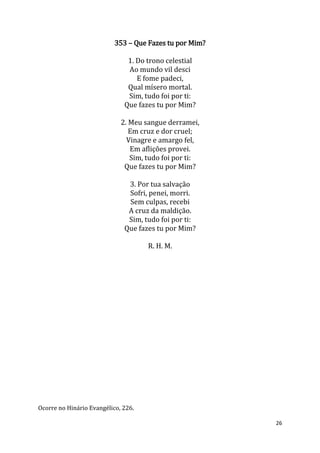 26
353 – Que Fazes tu por Mim?
1. Do trono celestial
Ao mundo vil desci
E fome padeci,
Qual mísero mortal.
Sim, tudo foi por ti:
Que fazes tu por Mim?
2. Meu sangue derramei,
Em cruz e dor cruel;
Vinagre e amargo fel,
Em aflições provei.
Sim, tudo foi por ti:
Que fazes tu por Mim?
3. Por tua salvação
Sofri, penei, morri.
Sem culpas, recebi
A cruz da maldição.
Sim, tudo foi por ti:
Que fazes tu por Mim?
R. H. M.
Ocorre no Hinário Evangélico, 226.
 