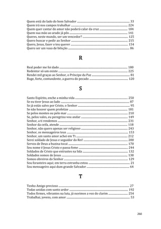 260
Quem está do lado do bom Salvador ............................................................................... 33
Quem irá nos campos trabalhar ..................................................................................... 224
Quem quer cantar do amor não poderá calar da cruz .......................................... 184
Quem sua mão ao arado já pôs ....................................................................................... 141
Queres, neste mundo, ser um vencedor? .................................................................... 125
Quero buscar e pedir ao Senhor ..................................................................................... 215
Quero, Jesus, fazer o teu querer ...................................................................................... 154
Quero ser um vaso de bênção ............................................................................................ 86
R
Real poder me foi dado ...................................................................................................... 180
Redentor só um existe ........................................................................................................ 225
Rendei mil graças ao Senhor, o Príncipe da Paz ......................................................... 81
Ruge, forte, contundente, a guerra do pecado .......................................................... 120
S
Santo Espírito, enche a minha vida ............................................................................... 250
Se eu tiver Jesus ao lado ....................................................................................................... 87
Se já estás salvo por Cristo, o Senhor .............................................................................. 95
Se não houver quem profetize ........................................................................................ 181
Se pelos montes ou pelo mar ........................................................................................... 210
Se, pelos vales, eu peregrino vou andar ...................................................................... 149
Senhor, a ti rendemos ......................................................................................................... 231
Senhor da ceifa, atende ...................................................................................................... 118
Senhor, não quero apenas ser religioso ...................................................................... 243
Senhor, os mensageiros teus ............................................................................................ 153
Senhor, um santo amor achei em Ti ............................................................................. 212
Serei soldado de Jesus e seguidor do Rei! .................................................................. 200
Servos de Deus a buzina tocai ......................................................................................... 170
Seu nome é Jesus Cristo e passa fome .......................................................................... 244
Soldados de Cristo que entrastes na lida .................................................................... 132
Soldados somos de Jesus ................................................................................................... 138
Somos obreiros do Senhor ................................................................................................ 129
Sou forasteiro aqui; em terra estranha estou .............................................................. 21
Sou mensageiro aqui dum grande Salvador ................................................................ 64
T
Tenho Amigo precioso .......................................................................................................... 27
Todas unidas com santo ardor ........................................................................................ 192
Todos firmes, vibrantes na luta, já ouvimos a voz do clarim ............................. 254
Trabalhai, jovens, com amor ............................................................................................... 53
 