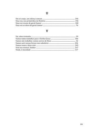261
U
Um só corpo, um esforço comum ................................................................................... 246
Uma voz, nos primórdios da História ........................................................................... 196
Uma voz ressoa de geral clamor ..................................................................................... 100
Uma voz se eleva do geral clamor .................................................................................... 76
V
Vai, alma tristonha .................................................................................................................. 29
Vamos todos trabalhar para o Senhor Jesus ............................................................. 140
Vamos nós trabalhar, somos servos de Deus .............................................................. 32
Vamos unir nossas forças com sabedoria .................................................................. 236
Vamos vozes e dons usar ................................................................................................... 245
Vem nos ensinar, Senhor ................................................................................................... 217
Vinde, ó mocidade ................................................................................................................ 117
 