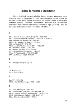 262
Índice de Autores e Tradutores
Alguns dos hinários aqui coligidos listam tanto os autores da letra,
quanto tradutores (quando é o caso) e compositores; outros, apenas os
autores; outros ainda, apenas tradutores ou autores, sendo estes citados
somente quando lusófonos. Procuramos, baseados nas informações
constantes nos hinários consultados, apresentar aqui (apenas) a lista de
autores e tradutores, quando e conforme referidos.
A
A.C.G. – Antônio de Campos Gonçalves (1899 - 1981): 159
A.H.S. – Alfredo Henrique da Silva (1872 - 1950): 34, 45, 46, 63, 81
A.J.M. – Antonio José Millan (1830 - 1911): 60
A.J.R.S. – A. J. Rodrigues da Silva (???? - ????): 41
A.M. – A. Mignão (???? - ????): 155
A.M.C. – Adolpho Machado Corrêa (1906 - 1985): 254
A.R. – Almir Rosa (1939 - ): 220, 232
A.S. – Almeida Sobrinho (???? - ????): 137
A.T.P. – Anna Thomas Parker (1885 - 1923): 50
A.T.S. – A. Teixeira da Silva (???? - ????): 123
A.W. – Aleck Watson (1883 - ????): 37
B
B.T. – Beverly Terrell (séc. XX): 228
C
C.A.M. (???? - ????): 171
C.S. (???? - ????): 173
D
D.A. (???? - ????): 151
D.W.H. – David William Hodges (1942 - ): 219
E
E.A. – Esmael Arcas (???? - 2015): 175
E.C. – Emílio Conde (1901 - 1971): 138, 142, 144, 145
E.H.M. – Eduardo Henriques Moreira (1886 - 1980): 53, 164
E.M.C. – Edith Margaret Clarkson (1915 - 2008): 227
E.R.S. – Eliza Rivers Smart (1848 - ????): 21
 