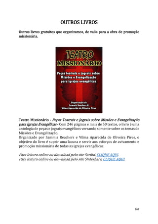 267
OUTROS LIVROS
Outros livros gratuitos que organizamos, de valia para a obra de promoção
missionária.
Teatro Missionário - Peças Teatrais e Jograis sobre Missões e Evangelização
para Igrejas Evangélicas - Com 246 páginas e mais de 50 textos, o livro é uma
antologia de peças e jograis evangélicos versando somente sobre os temas de
Missões e Evangelização.
Organizado por Sammis Reachers e Vilma Aparecida de Oliveira Pires, o
objetivo do livro é suprir uma lacuna e servir aos esforços de avivamento e
promoção missionária de todas as igrejas evangélicas.
Para leitura online ou download pelo site Scribd, CLIQUE AQUI.
Para leitura online ou download pelo site Slideshare, CLIQUE AQUI.
 