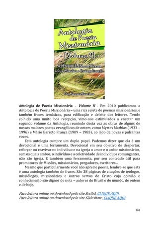269
Antologia de Poesia Missionária – Volume II - Em 2010 publicamos a
Antologia de Poesia Missionária – uma rica seleta de poemas missionários, e
também frases temáticas, para edificação e deleite dos leitores. Tendo
colhido uma muito boa recepção, vimo-nos estimulados a encetar um
segundo volume da Antologia, reunindo desta vez as obras de alguns de
nossos maiores poetas evangélicos de ontem, como Myrtes Mathias (1933 –
1996) e Mário Barreto França (1909 – 1983), ao lado de novas e pulsantes
vozes.
Esta antologia cumpre um duplo papel. Podemos dizer que ela é um
devocional e uma ferramenta. Devocional em seu objetivo de despertar,
reforçar ou reavivar no indivíduo e na igreja o amor e o ardor missionários,
sem os quais ambos, o indivíduo e a coletividade de indivíduos comungantes,
não são igreja. E também uma ferramenta, por seu conteúdo útil para
promotores de Missões, missionários, pregadores, escritores...
Mesmo que particularmente você não aprecie poesia, lembre-se que esta
é uma antologia também de frases. São 28 páginas de citações de teólogos,
missiólogos, missionários e outros servos de Cristo cuja opinião e
conhecimento são dignos de nota – autores do Brasil e do mundo, de ontem
e de hoje.
Para leitura online ou download pelo site Scribd, CLIQUE AQUI.
Para leitura online ou download pelo site Slideshare, CLIQUE AQUI.
 