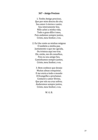 27
367 – Amigo Precioso
1. Tenho Amigo precioso,
Que por mim desceu do céu;
Seu amor é eterno e santo;
Sou inteiramente Seu.
NEle achei a minha vida,
Todo o gozo dEle é meu,
Pois andamos sempre juntos,
Cristo, meu Senhor, e eu.
2. Eu Lhe conto as minhas mágoas
E também a minha paz,
Juntamente o que me agrada,
Ou tristeza aqui me traz.
Ele, então, me dá conselhos,
Pois eu sou amigo Seu.
Caminhamos sempre juntos,
Cristo, meu Senhor, e eu.
3. Bem conhece que desejo
Muitas almas conquistar,
E me envia a todo o mundo
O Evangelho a proclamar.
Contarei o amor Divino,
Que por nós na cruz sofreu.
Andaremos sempre juntos,
Cristo, meu Senhor, e eu.
W. G. B.
 