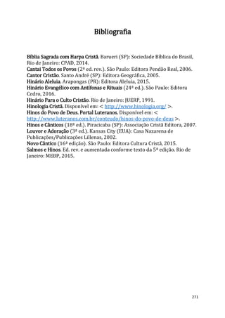 271
Bibliografia
Bíblia Sagrada com Harpa Cristã. Barueri (SP): Sociedade Bíblica do Brasil,
Rio de Janeiro: CPAD, 2014.
Cantai Todos os Povos (2ª ed. rev.). São Paulo: Editora Pendão Real, 2006.
Cantor Cristão. Santo André (SP): Editora Geográfica, 2005.
Hinário Aleluia. Arapongas (PR): Editora Aleluia, 2015.
Hinário Evangélico com Antífonas e Rituais (24ª ed.). São Paulo: Editora
Cedro, 2016.
Hinário Para o Culto Cristão. Rio de Janeiro: JUERP, 1991.
Hinologia Cristã. Disponível em: < http://www.hinologia.org/ >.
Hinos do Povo de Deus. Portal Luteranos. Disponível em: <
http://www.luteranos.com.br/conteudo/hinos-do-povo-de-deus >.
Hinos e Cânticos (18ª ed.). Piracicaba (SP): Associação Cristã Editora, 2007.
Louvor e Adoração (3ª ed.). Kansas City (EUA): Casa Nazarena de
Publicações/Publicações Lillenas, 2002.
Novo Cântico (16ª edição). São Paulo: Editora Cultura Cristã, 2015.
Salmos e Hinos. Ed. rev. e aumentada conforme texto da 5ª edição. Rio de
Janeiro: MEBP, 2015.
 