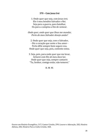 28
370 – Com Jesus Irei
1. Onde quer que seja, com Jesus irei;
Ele é meu bendito Salvador e Rei.
Seja para a guerra, para batalhar,
Ou para a campina a fim de semear.
Onde quer, onde quer que Deus me mandar,
Perto do meu Salvador desejo andar!
2. Onde quer que seja, com o Salvador,
- Diz o coração que sente o Seu amor -
Perto dEle sempre bem seguro vou.
Onde quer que seja, pois, contente estou.
3. Seja, pois, para onde quer que me levar,
Acharei com Ele ali meu doce lar;
Onde quer que seja, sempre cantarei:
"Tu, Senhor, comigo estás; não temerei."
H. M. W.
Ocorre em Hinário Evangélico, 317; Cantor Cristão, 299; Louvor e Adoração, 282; Hinário
Aleluia, 206; Hinário Para o Culto Cristão, 468.
 