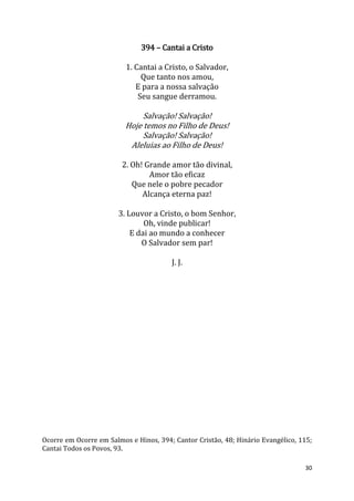 30
394 – Cantai a Cristo
1. Cantai a Cristo, o Salvador,
Que tanto nos amou,
E para a nossa salvação
Seu sangue derramou.
Salvação! Salvação!
Hoje temos no Filho de Deus!
Salvação! Salvação!
Aleluias ao Filho de Deus!
2. Oh! Grande amor tão divinal,
Amor tão eficaz
Que nele o pobre pecador
Alcança eterna paz!
3. Louvor a Cristo, o bom Senhor,
Oh, vinde publicar!
E dai ao mundo a conhecer
O Salvador sem par!
J. J.
Ocorre em Ocorre em Salmos e Hinos, 394; Cantor Cristão, 48; Hinário Evangélico, 115;
Cantai Todos os Povos, 93.
 