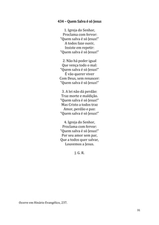 31
434 – Quem Salva é só Jesus
1. Igreja do Senhor,
Proclama com fervor:
"Quem salva é só Jesus!"
A todos faze ouvir,
Insiste em repetir:
"Quem salva é só Jesus!"
2. Não há poder igual
Que vença todo o mal:
"Quem salva é só Jesus!"
É vão querer viver
Com Deus, sem renascer:
"Quem salva é só Jesus!"
3. A lei não dá perdão:
Traz morte e maldição.
"Quem salva é só Jesus!"
Mas Cristo a todos traz
Amor, perdão e paz:
"Quem salva é só Jesus!"
4. Igreja do Senhor,
Proclama com fervor:
"Quem salva é só Jesus!"
Por seu amor sem par,
Que a todos quer salvar,
Louvemos a Jesus.
J. G. R.
Ocorre em Hinário Evangélico, 237.
 