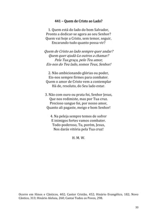 33
441 – Quem de Cristo ao Lado?
1. Quem está do lado do bom Salvador,
Pronto a dedicar-se agora ao seu Senhor?
Quem vai hoje a Cristo, sem temor, seguir,
Encarando tudo quanto possa vir?
Quem de Cristo ao lado sempre quer andar?
Quem quer ajudá-Lo outros a chamar?
Pela Tua graça, pelo Teu amor,
Eis-nos do Teu lado, somos Teus, Senhor!
2. Não ambicionando glórias ou poder,
Eis-nos sempre firmes para combater.
Quem o amor de Cristo vem a contemplar
Há de, resoluto, do Seu lado estar.
3. Não com ouro ou prata foi, Senhor Jesus,
Que nos redimiste, mas por Tua cruz.
Precioso sangue foi, por nosso amor,
Quanto ali pagaste, meigo e bom Senhor!
4. Na peleja sempre temos de sofrer
E inimigos fortes vamos combater.
Todo-poderoso, Tu, porém, Jesus,
Nos darás vitória pela Tua cruz!
H. M. W.
Ocorre em Hinos e Cânticos, 402; Cantor Cristão, 452; Hinário Evangélico, 182; Novo
Cântico, 313; Hinário Aleluia, 260; Cantai Todos os Povos, 298.
 