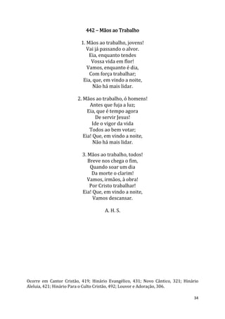 34
442 – Mãos ao Trabalho
1. Mãos ao trabalho, jovens!
Vai já passando o alvor.
Eia, enquanto tendes
Vossa vida em flor!
Vamos, enquanto é dia,
Com força trabalhar;
Eia, que, em vindo a noite,
Não há mais lidar.
2. Mãos ao trabalho, ó homens!
Antes que fuja a luz;
Eia, que é tempo agora
De servir Jesus!
Ide o vigor da vida
Todos ao bem votar;
Eia! Que, em vindo a noite,
Não há mais lidar.
3. Mãos ao trabalho, todos!
Breve nos chega o fim,
Quando soar um dia
Da morte o clarim!
Vamos, irmãos, à obra!
Por Cristo trabalhar!
Eia! Que, em vindo a noite,
Vamos descansar.
A. H. S.
Ocorre em Cantor Cristão, 419; Hinário Evangélico, 431; Novo Cântico, 321; Hinário
Aleluia, 421; Hinário Para o Culto Cristão, 492; Louvor e Adoração, 306.
 