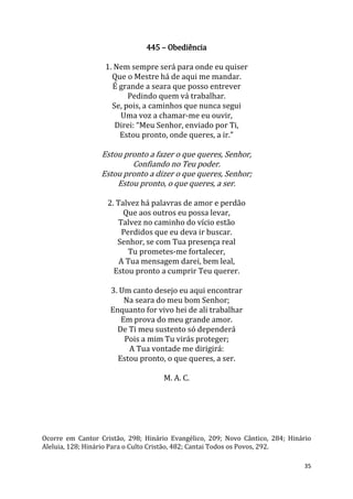 35
445 – Obediência
1. Nem sempre será para onde eu quiser
Que o Mestre há de aqui me mandar.
É grande a seara que posso entrever
Pedindo quem vá trabalhar.
Se, pois, a caminhos que nunca segui
Uma voz a chamar-me eu ouvir,
Direi: “Meu Senhor, enviado por Ti,
Estou pronto, onde queres, a ir.”
Estou pronto a fazer o que queres, Senhor,
Confiando no Teu poder.
Estou pronto a dizer o que queres, Senhor;
Estou pronto, o que queres, a ser.
2. Talvez há palavras de amor e perdão
Que aos outros eu possa levar,
Talvez no caminho do vício estão
Perdidos que eu deva ir buscar.
Senhor, se com Tua presença real
Tu prometes-me fortalecer,
A Tua mensagem darei, bem leal,
Estou pronto a cumprir Teu querer.
3. Um canto desejo eu aqui encontrar
Na seara do meu bom Senhor;
Enquanto for vivo hei de ali trabalhar
Em prova do meu grande amor.
De Ti meu sustento só dependerá
Pois a mim Tu virás proteger;
A Tua vontade me dirigirá:
Estou pronto, o que queres, a ser.
M. A. C.
Ocorre em Cantor Cristão, 298; Hinário Evangélico, 209; Novo Cântico, 284; Hinário
Aleluia, 128; Hinário Para o Culto Cristão, 482; Cantai Todos os Povos, 292.
 