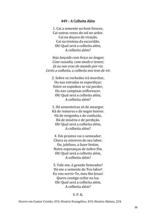 36
449 – A Colheita Além
1. Cai a semente no bom frescor,
Cai outras vezes do sol no ardor.
Cai na doçura da viração,
Cai na tristeza da escuridão.
Oh! Qual será a colheita além,
A colheita além?
Seja lançada com força ou langor,
Com ousadia, com medo e temor,
Já ou nas eras do mundo por vir,
Certo a colheita, a colheita nos tem de vir.
2. Sobre os rochedos irá murchar,
Ou nas estradas se esperdiçar;
Entre os espinhos se vai perder,
Ou nas campinas enflorescer.
Oh! Qual será a colheita além,
A colheita além?
3. Há sementeiras só de amargor,
Há de remorso e de negro horror.
Há de vergonha e de confusão,
Há de miséria e de perdição.
Oh! Qual será a colheita além,
A colheita além?
4. Em prantos vai o semeador;
Chora os estorvos do seu labor,
Ou, jubiloso, a fazer festim,
Nutre esperanças de nobre fim.
Oh! Qual será a colheita além,
A colheita além?
5. Vale-me, ó grande Semeador!
Dá-me a semente do Teu labor!
Eu vou servir-Te, meu Rei Jesus!
Quero contigo ceifar na luz.
Oh! Qual será a colheita além,
A colheita além?
S. P. K.
Ocorre em Cantor Cristão, 433; Hinário Evangélico, 419; Hinário Aleluia, 224.
 