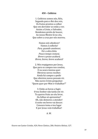 37
450 – Ceifeiros
1. Ceifeiros somos nós, fiéis,
Segando para o Rei dos reis,
Os frutos prontos a colher
Que em derredor se estão a ver.
Assim a Cristo, o Salvador,
Rendemos preito de louvor,
Ao nosso Mestre lá no céu,
Que sobre a cruz por nós morreu.
Vamos nós obedecer!
Vamos à colheita!
Para, quando anoitecer,
Ver a obra feita.
Pouco tempo restará,
Breve o prazo acabará,
Breve, breve, breve acabará!
2. Nós respigamos por Jesus,
Que para os campos nos conduz,
E na seara imensa quer
Obreiros novos receber.
Ainda há campos a pedir
Que obreiros novos possam vir.
Não ouves Cristo perguntar:
“Quem quer por Mim ir trabalhar?”
3. Estão as horas a fugir;
O teu Senhor não tarda em vir.
Tu queres fruto ao céu levar,
Ou folhas só apresentar?
Oh, não demores a atender!
A noite em breve vai descer.
Conosco toma o teu lugar
E por Jesus vem trabalhar!
A. W.
Ocorre em Cantor Cristão, 424; Novo Cântico, 286; Hinário Aleluia, 127.
 