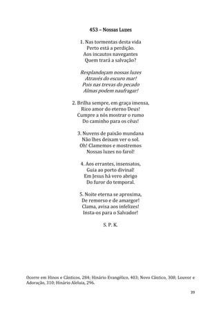 39
453 – Nossas Luzes
1. Nas tormentas desta vida
Perto está a perdição.
Aos incautos navegantes
Quem trará a salvação?
Resplandeçam nossas luzes
Através do escuro mar!
Pois nas trevas do pecado
Almas podem naufragar!
2. Brilha sempre, em graça imensa,
Rico amor do eterno Deus!
Cumpre a nós mostrar o rumo
Do caminho para os céus!
3. Nuvens de paixão mundana
Não lhes deixam ver o sol.
Oh! Clamemos e mostremos
Nossas luzes no farol!
4. Aos errantes, insensatos,
Guia ao porto divinal!
Em Jesus há vero abrigo
Do furor do temporal.
5. Noite eterna se aproxima,
De remorso e de amargor!
Clama, avisa aos infelizes!
Insta-os para o Salvador!
S. P. K.
Ocorre em Hinos e Cânticos, 284; Hinário Evangélico, 403; Novo Cântico, 308; Louvor e
Adoração, 310; Hinário Aleluia, 296.
 
