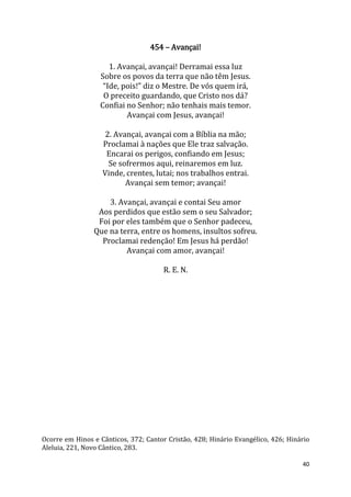 40
454 – Avançai!
1. Avançai, avançai! Derramai essa luz
Sobre os povos da terra que não têm Jesus.
“Ide, pois!” diz o Mestre. De vós quem irá,
O preceito guardando, que Cristo nos dá?
Confiai no Senhor; não tenhais mais temor.
Avançai com Jesus, avançai!
2. Avançai, avançai com a Bíblia na mão;
Proclamai à nações que Ele traz salvação.
Encarai os perigos, confiando em Jesus;
Se sofrermos aqui, reinaremos em luz.
Vinde, crentes, lutai; nos trabalhos entrai.
Avançai sem temor; avançai!
3. Avançai, avançai e contai Seu amor
Aos perdidos que estão sem o seu Salvador;
Foi por eles também que o Senhor padeceu,
Que na terra, entre os homens, insultos sofreu.
Proclamai redenção! Em Jesus há perdão!
Avançai com amor, avançai!
R. E. N.
Ocorre em Hinos e Cânticos, 372; Cantor Cristão, 428; Hinário Evangélico, 426; Hinário
Aleluia, 221, Novo Cântico, 283.
 