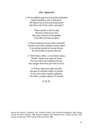 42
456 – Quem Irá?
1. Eis os milhões que em trevas tão medonhas
Jazem perdidos, sem o Salvador!
Oh! Quem irá as novas proclamando
Que Deus em Cristo salva o pecador?
Todo o poder o Pai me deu,
Na terra como lá no céu!
Ide, pois, anunciai o Evangelho,
E eis-Me convosco sempre!
2. Portas abertas eis por todo o mundo!
Crentes em Cristo, sempre avante andai!
E, na peleja unindo as vossas forças,
Da escravidão os povos libertai.
3. “Oh! Vinde a Mim”, a voz divina clama.
“Vinde”, clamai em nome de Jesus.
Por nos salvar da maldição eterna,
Seu sangue derramou por nós na cruz.
4. Ó Deus! Apressa o glorioso dia
Em que os remidos todos se unirão,
E em coro santo, excelso, jubiloso,
Por todo o sempre glória a Ti darão!
H. M. W.
Ocorre em Hinos e Cânticos, 411; Cantor Cristão, 443; Hinário Evangélico, 408; Harpa
Cristã, 65; Novo Cântico, 289; Hinário Aleluia, 233; Hinário Para o Culto Cristão, 528;
Louvor e Adoração, 297; Cantai Todos os Povos, 280.
 