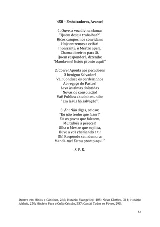 43
458 – Embaixadores, Avante!
1. Ouve, a voz divina clama:
"Quem deseja trabalhar?"
Ricos campos nos convidam;
Hoje entremos a ceifar!
Incessante, o Mestre apela,
Chama obreiros para Si.
Quem responderá, dizendo:
"Manda-me! Estou pronto aqui?"
2. Corre! Aponta aos pecadores
O benigno Salvador!
Vai! Conduze os cordeirinhos
Ao regaço do Pastor!
Leva às almas doloridas
Novas de consolação!
Vai! Publica a todo o mundo:
"Em Jesus há salvação".
3. Ah! Não digas, ocioso:
"Eu não tenho que fazer!"
Eis os povos que falecem,
Multidões a perecer!
Olha o Mestre que suplica,
Ouve a voz chamando a ti!
Oh! Responde sem demora:
Manda-me! Estou pronto aqui!"
S. P. K.
Ocorre em Hinos e Cânticos, 286; Hinário Evangélico, 405; Novo Cântico, 314; Hinário
Aleluia, 250; Hinário Para o Culto Cristão, 537; Cantai Todos os Povos, 295.
 