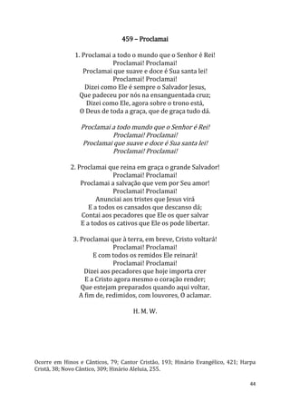 44
459 – Proclamai
1. Proclamai a todo o mundo que o Senhor é Rei!
Proclamai! Proclamai!
Proclamai que suave e doce é Sua santa lei!
Proclamai! Proclamai!
Dizei como Ele é sempre o Salvador Jesus,
Que padeceu por nós na ensanguentada cruz;
Dizei como Ele, agora sobre o trono está,
O Deus de toda a graça, que de graça tudo dá.
Proclamai a todo mundo que o Senhor é Rei!
Proclamai! Proclamai!
Proclamai que suave e doce é Sua santa lei!
Proclamai! Proclamai!
2. Proclamai que reina em graça o grande Salvador!
Proclamai! Proclamai!
Proclamai a salvação que vem por Seu amor!
Proclamai! Proclamai!
Anunciai aos tristes que Jesus virá
E a todos os cansados que descanso dá;
Contai aos pecadores que Ele os quer salvar
E a todos os cativos que Ele os pode libertar.
3. Proclamai que à terra, em breve, Cristo voltará!
Proclamai! Proclamai!
E com todos os remidos Ele reinará!
Proclamai! Proclamai!
Dizei aos pecadores que hoje importa crer
E a Cristo agora mesmo o coração render;
Que estejam preparados quando aqui voltar,
A fim de, redimidos, com louvores, O aclamar.
H. M. W.
Ocorre em Hinos e Cânticos, 79; Cantor Cristão, 193; Hinário Evangélico, 421; Harpa
Cristã, 38; Novo Cântico, 309; Hinário Aleluia, 255.
 