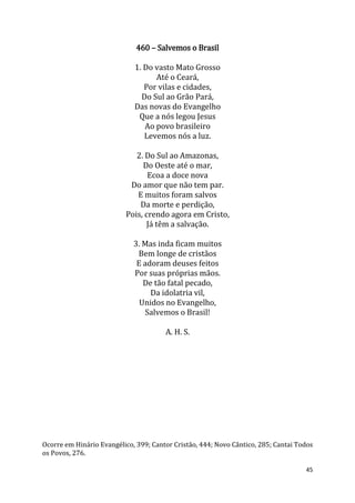45
460 – Salvemos o Brasil
1. Do vasto Mato Grosso
Até o Ceará,
Por vilas e cidades,
Do Sul ao Grão Pará,
Das novas do Evangelho
Que a nós legou Jesus
Ao povo brasileiro
Levemos nós a luz.
2. Do Sul ao Amazonas,
Do Oeste até o mar,
Ecoa a doce nova
Do amor que não tem par.
E muitos foram salvos
Da morte e perdição,
Pois, crendo agora em Cristo,
Já têm a salvação.
3. Mas inda ficam muitos
Bem longe de cristãos
E adoram deuses feitos
Por suas próprias mãos.
De tão fatal pecado,
Da idolatria vil,
Unidos no Evangelho,
Salvemos o Brasil!
A. H. S.
Ocorre em Hinário Evangélico, 399; Cantor Cristão, 444; Novo Cântico, 285; Cantai Todos
os Povos, 276.
 