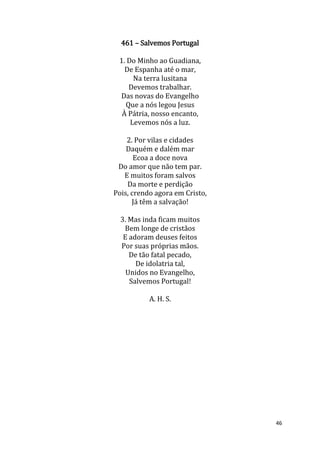 46
461 – Salvemos Portugal
1. Do Minho ao Guadiana,
De Espanha até o mar,
Na terra lusitana
Devemos trabalhar.
Das novas do Evangelho
Que a nós legou Jesus
À Pátria, nosso encanto,
Levemos nós a luz.
2. Por vilas e cidades
Daquém e dalém mar
Ecoa a doce nova
Do amor que não tem par.
E muitos foram salvos
Da morte e perdição
Pois, crendo agora em Cristo,
Já têm a salvação!
3. Mas inda ficam muitos
Bem longe de cristãos
E adoram deuses feitos
Por suas próprias mãos.
De tão fatal pecado,
De idolatria tal,
Unidos no Evangelho,
Salvemos Portugal!
A. H. S.
 