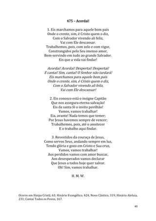 49
475 – Acordai!
1. Eis marchamos para aquele bom país
Onde o crente, sim, é Cristo quem o diz,
Com o Salvador vivendo ali feliz,
Vai com Ele descansar.
Trabalhemos, pois, com zelo e com vigor,
Constrangidos pelo Seu imenso amor,
Bem-servindo em tudo ao grande Salvador.
Eis que a vida vai findar!
Acordai! Acordai! Despertai! Despertai!
E cantai! Sim, cantai! O Senhor não tardará!
Eis marchamos para aquele bom país
Onde o crente, sim, é Cristo quem o diz,
Com o Salvador vivendo ali feliz,
Vai com Ele descansar!
2. Eis conosco está o insigne Capitão
Que nos assegura eterna salvação!
Eis da santa fé o invito pavilhão!
Vamos, vamos trabalhar!
Eia, avante! Nada temos que temer;
Por Jesus havemos sempre de vencer;
Trabalhemos, pois, até o anoitecer
E o trabalho aqui findar.
3. Revestidos da couraça de Jesus,
Como servos Seus, andando sempre em luz,
Tendo glória e gozo em Cristo e Sua cruz,
Vamos, vamos trabalhar!
Aos perdidos vamos com amor buscar,
Aos desesperados vamos declarar
Que Jesus a todos hoje quer salvar.
Oh! Sim, vamos trabalhar.
H. M. W.
Ocorre em Harpa Cristã, 63; Hinário Evangélico, 424; Novo Cântico, 319; Hinário Aleluia,
231; Cantai Todos os Povos, 167.
 